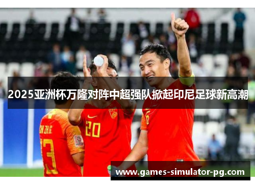 2025亚洲杯万隆对阵中超强队掀起印尼足球新高潮