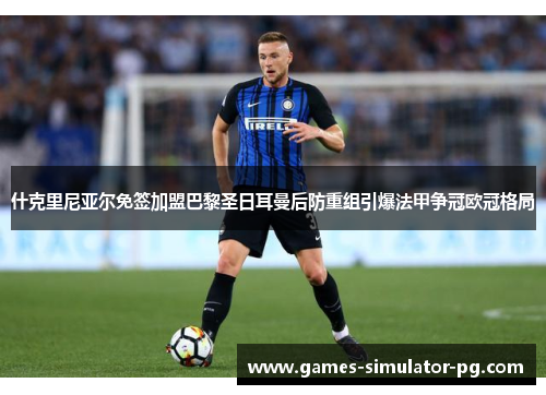 什克里尼亚尔免签加盟巴黎圣日耳曼后防重组引爆法甲争冠欧冠格局