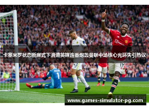 卡塞米罗状态断崖式下滑遭英媒连番炮轰曼联中场核心光环失引热议