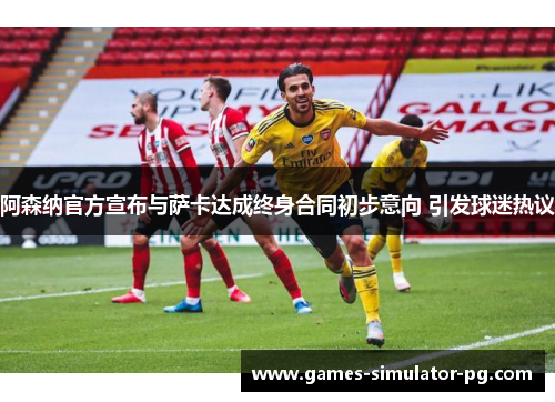阿森纳官方宣布与萨卡达成终身合同初步意向 引发球迷热议