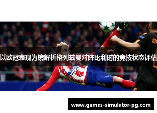 以欧冠表现为镜解析格列兹曼对阵比利时的竞技状态评估