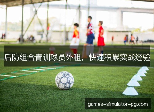 后防组合青训球员外租,快速积累实战经验 后防组合青训球员外租,快速积累实战经验